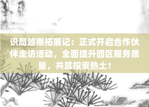 识局越南拓展记：正式开启合作伙伴走访活动，全面提升园区服务质量，共筑投资热土！