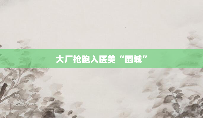 大厂抢跑入医美“围城”