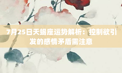 7月25日天蝎座运势解析：控制欲引发的感情矛盾需注意