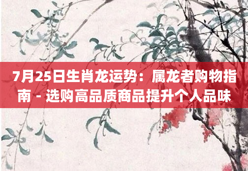 7月25日生肖龙运势：属龙者购物指南 - 选购高品质商品提升个人品味