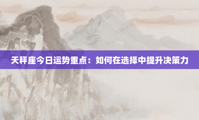 天秤座今日运势重点：如何在选择中提升决策力