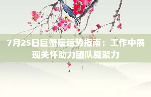 7月25日巨蟹座运势指南：工作中展现关怀助力团队凝聚力