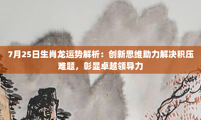7月25日生肖龙运势解析：创新思维助力解决积压难题，彰显卓越领导力
