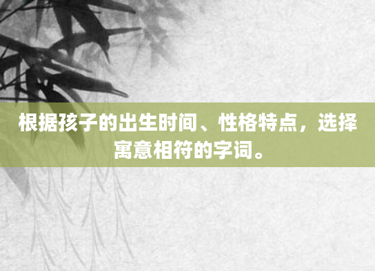 根据孩子的出生时间、性格特点，选择寓意相符的字词。