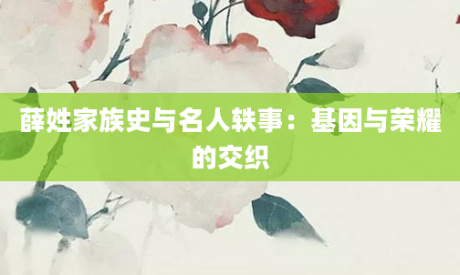 薛姓家族史与名人轶事：基因与荣耀的交织