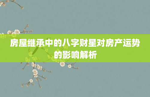 房屋继承中的八字财星对房产运势的影响解析