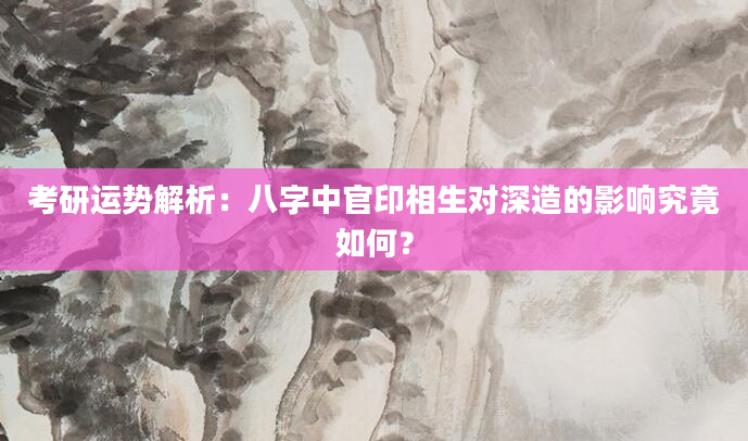考研运势解析：八字中官印相生对深造的影响究竟如何？