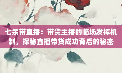 七杀带直播：带货主播的临场发挥机制，探秘直播带货成功背后的秘密