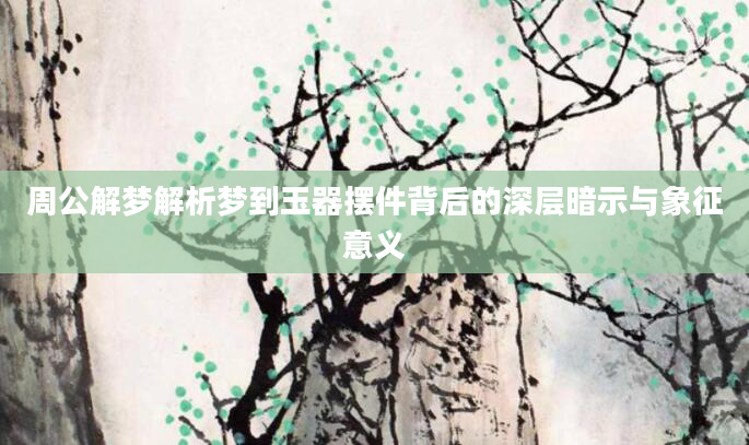 周公解梦解析梦到玉器摆件背后的深层暗示与象征意义