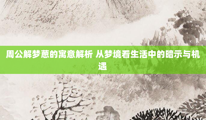周公解梦葱的寓意解析 从梦境看生活中的暗示与机遇