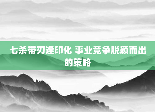 七杀带刃逢印化 事业竞争脱颖而出的策略