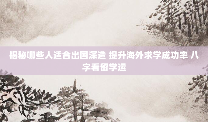 揭秘哪些人适合出国深造 提升海外求学成功率 八字看留学运