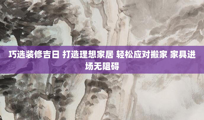 巧选装修吉日 打造理想家居 轻松应对搬家 家具进场无阻碍