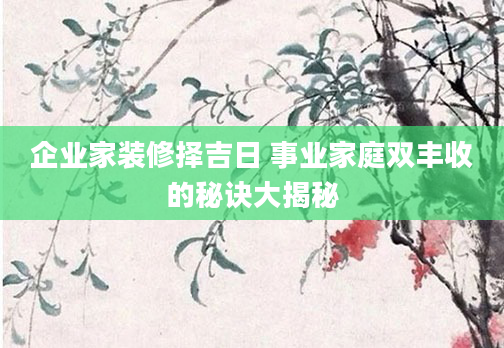 企业家装修择吉日 事业家庭双丰收的秘诀大揭秘
