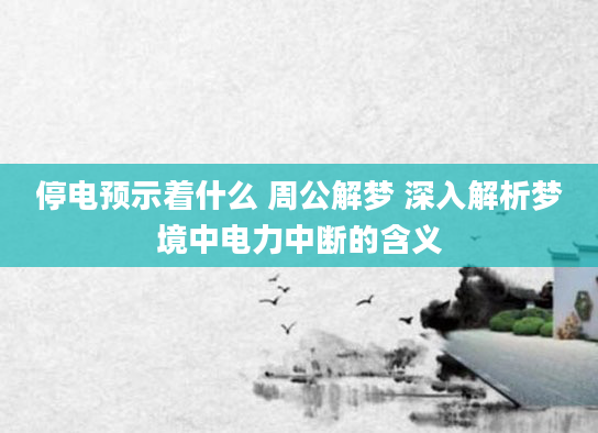 停电预示着什么 周公解梦 深入解析梦境中电力中断的含义
