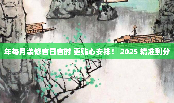年每月装修吉日吉时 更贴心安排！ 2025 精准到分