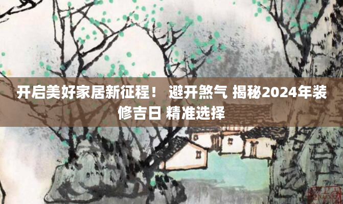 开启美好家居新征程！ 避开煞气 揭秘2024年装修吉日 精准选择
