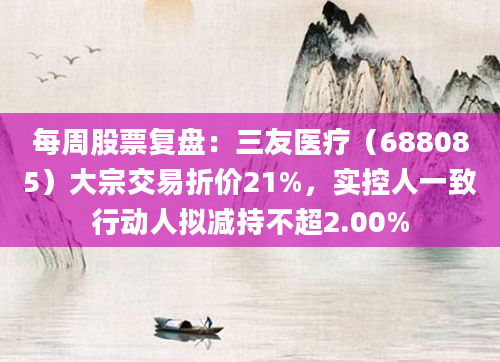 每周股票复盘：三友医疗（688085）大宗交易折价21%，实控人一致行动人拟减持不超2.00%