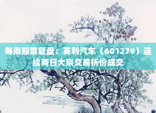 每周股票复盘：英利汽车（601279）连续两日大宗交易折价成交