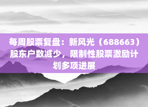 每周股票复盘：新风光（688663）股东户数减少，限制性股票激励计划多项进展