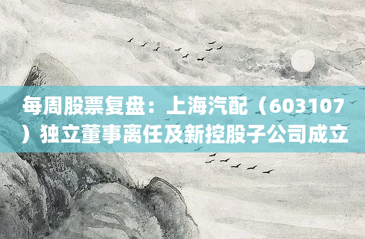 每周股票复盘：上海汽配（603107）独立董事离任及新控股子公司成立
