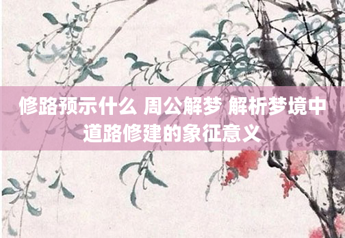 修路预示什么 周公解梦 解析梦境中道路修建的象征意义