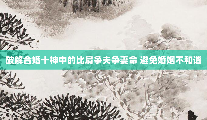 破解合婚十神中的比肩争夫争妻命 避免婚姻不和谐
