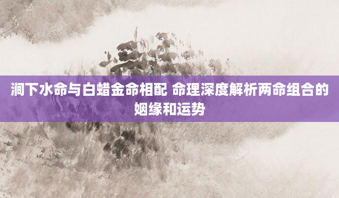 涧下水命与白蜡金命相配 命理深度解析两命组合的姻缘和运势