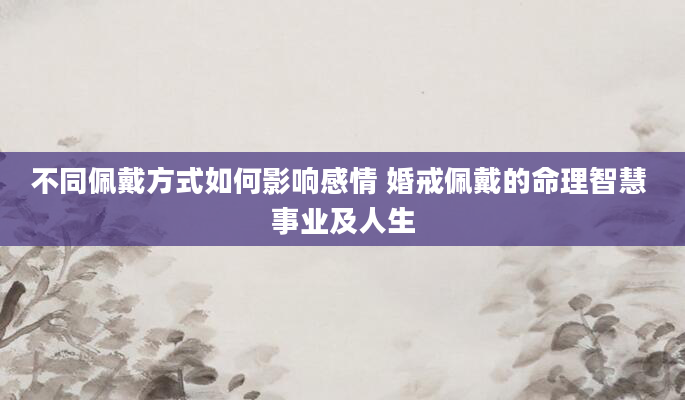 不同佩戴方式如何影响感情 婚戒佩戴的命理智慧 事业及人生