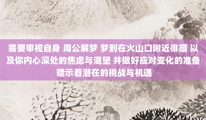 需要审视自身 周公解梦 梦到在火山口附近徘徊 以及你内心深处的焦虑与渴望 并做好应对变化的准备 暗示着潜在的挑战与机遇