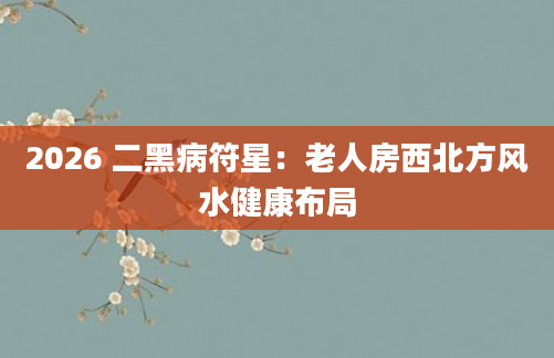 2026 二黑病符星：老人房西北方风水健康布局