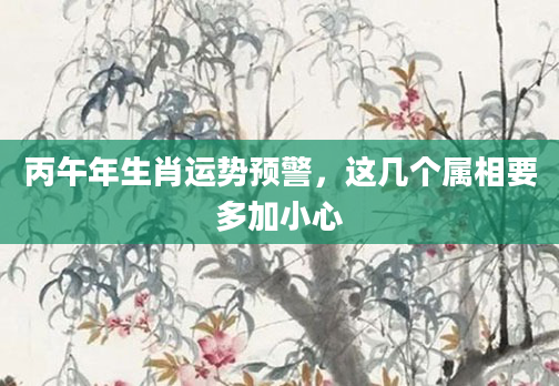 丙午年生肖运势预警，这几个属相要多加小心