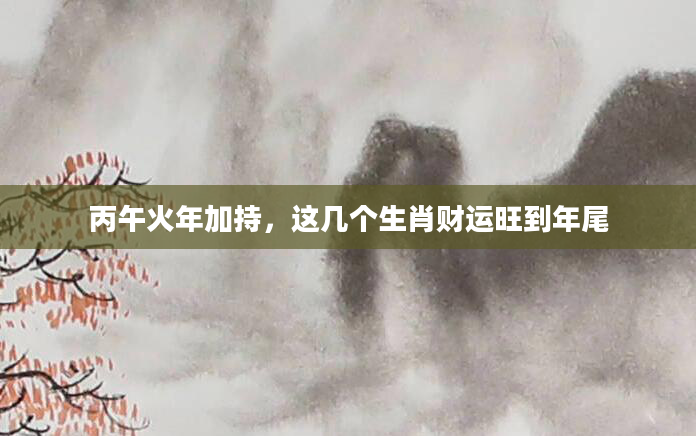 丙午火年加持，这几个生肖财运旺到年尾
