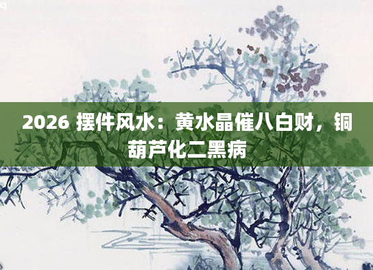2026 摆件风水：黄水晶催八白财，铜葫芦化二黑病