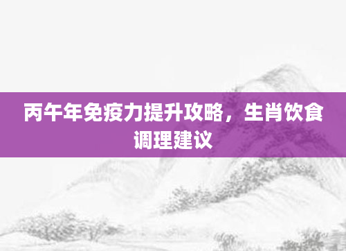 丙午年免疫力提升攻略，生肖饮食调理建议