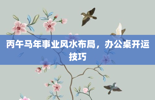 丙午马年事业风水布局，办公桌开运技巧