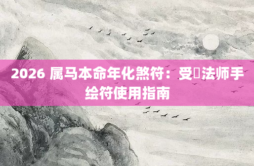 2026 属马本命年化煞符：受箓法师手绘符使用指南