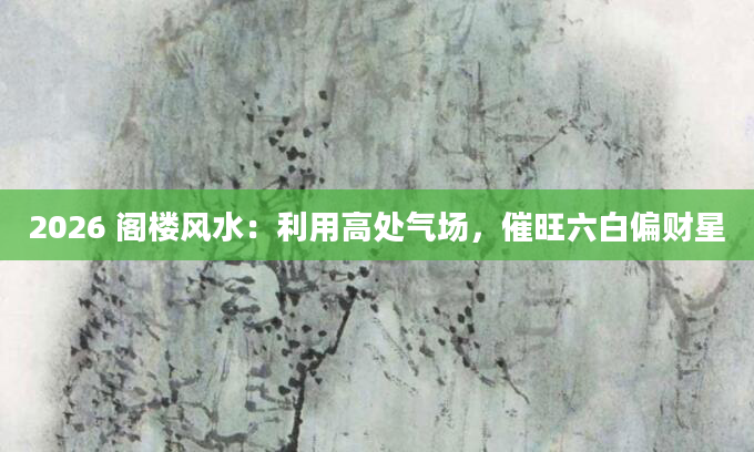 2026 阁楼风水：利用高处气场，催旺六白偏财星