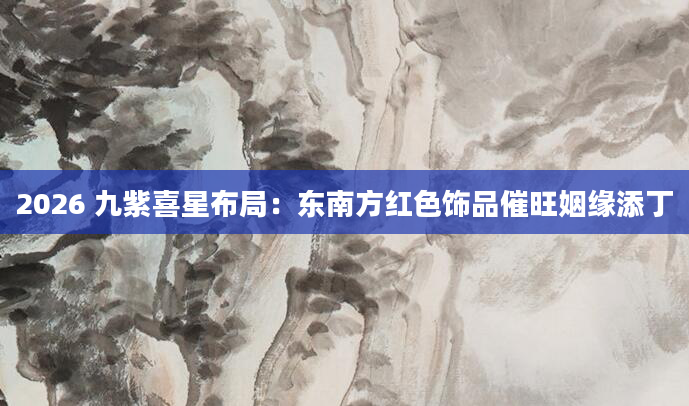 2026 九紫喜星布局：东南方红色饰品催旺姻缘添丁