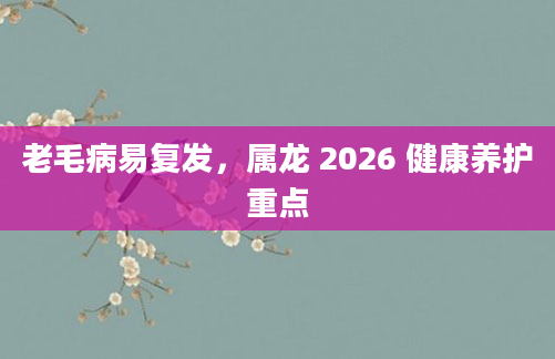 老毛病易复发，属龙 2026 健康养护重点