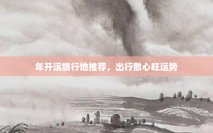 年开运旅行地推荐，出行散心旺运势