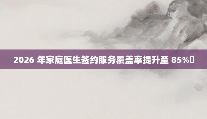 2026 年家庭医生签约服务覆盖率提升至 85%​