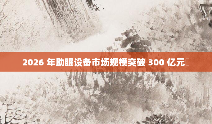 2026 年助眠设备市场规模突破 300 亿元​