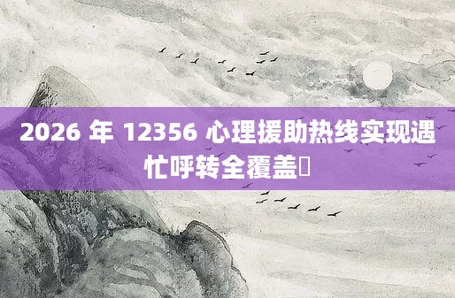 2026 年 12356 心理援助热线实现遇忙呼转全覆盖​