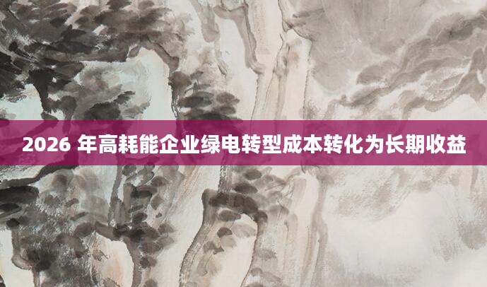2026 年高耗能企业绿电转型成本转化为长期收益