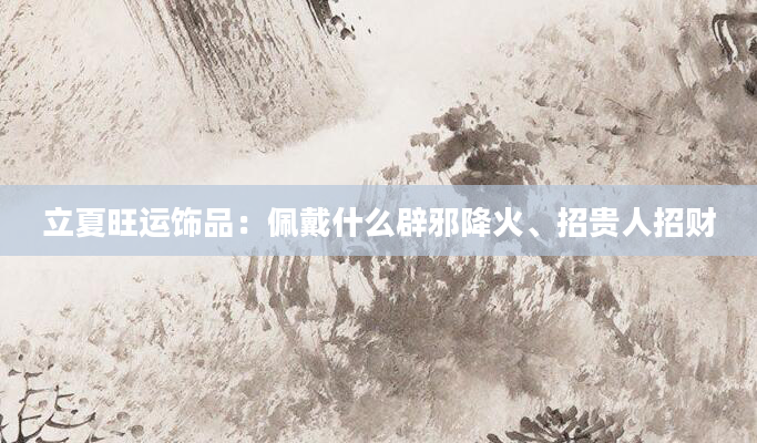 立夏旺运饰品：佩戴什么辟邪降火、招贵人招财