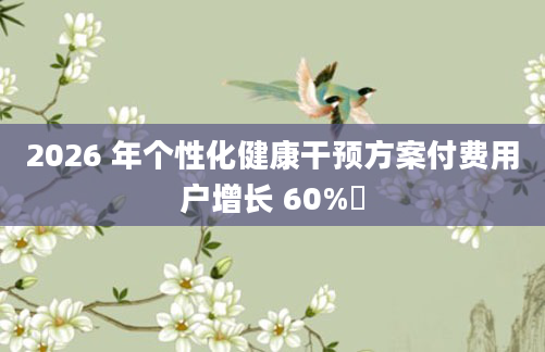 2026 年个性化健康干预方案付费用户增长 60%​