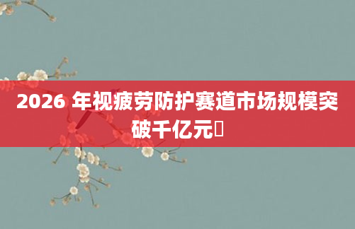 2026 年视疲劳防护赛道市场规模突破千亿元​