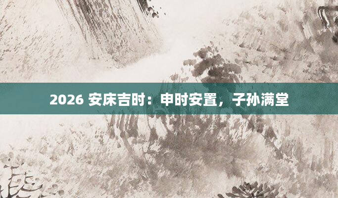 2026 安床吉时：申时安置，子孙满堂