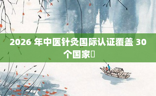2026 年中医针灸国际认证覆盖 30 个国家​